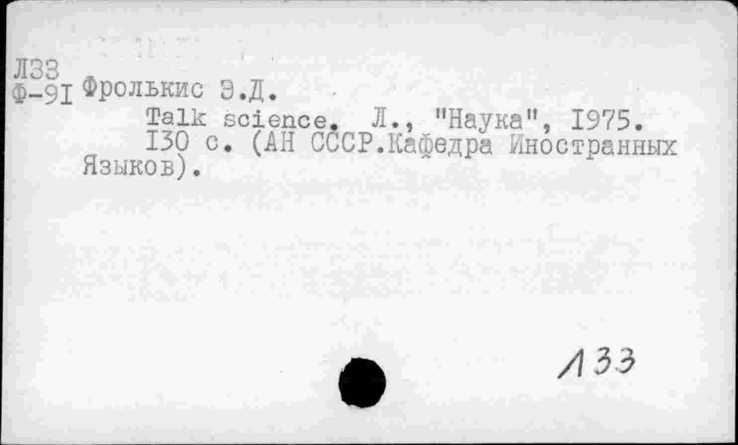 ﻿лзз л
ф-91 Фролькис Э.Д.
Talk science. Л., "Наука”, 1975.
130 с. (АН СССР.Кафедра Иностранных Языков).